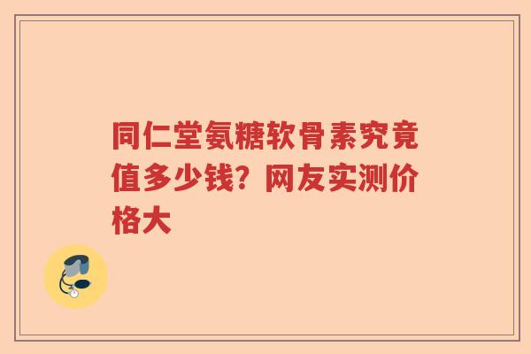 同仁堂氨糖软骨素究竟值多少钱?网友实测价格大 同仁堂氨糖软骨素究竟值多少钱?网友实测价格大