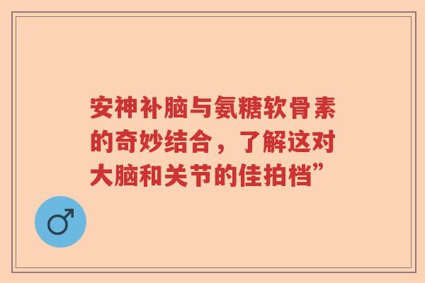 安神补脑与氨糖软骨素的奇妙结合,了解这对大脑和关节的佳拍档” 安神补脑与氨糖软骨素的奇妙结合,了解这对大脑和关节的佳拍档”