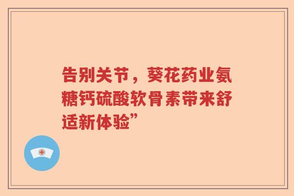 告别关节,葵花药业氨糖钙硫酸软骨素带来舒适新体验” 告别关节,葵花药业氨糖钙硫酸软骨素带来舒适新体验”