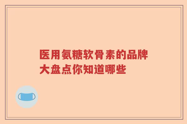 医用氨糖软骨素的品牌大盘点你知道哪些