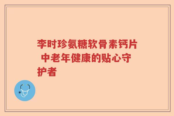 李时珍氨糖软骨素钙片 中老年健康的贴心守护者 李时珍氨糖软骨素钙片 中老年健康的贴心守护者