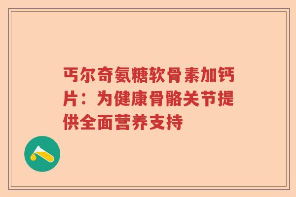 丐尔奇氨糖软骨素加钙片：为健康骨骼关节提供全面营养支持