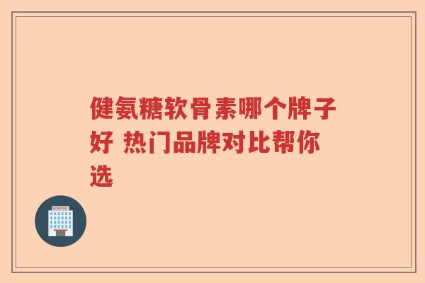 健氨糖软骨素哪个牌子好 热门品牌对比帮你选