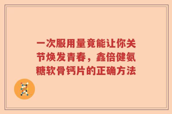 一次服用量竟能让你关节焕发青春,鑫倍健氨糖软骨钙片的正确方法 一次服用量竟能让你关节焕发青春,鑫倍健氨糖软骨钙片的正确方法