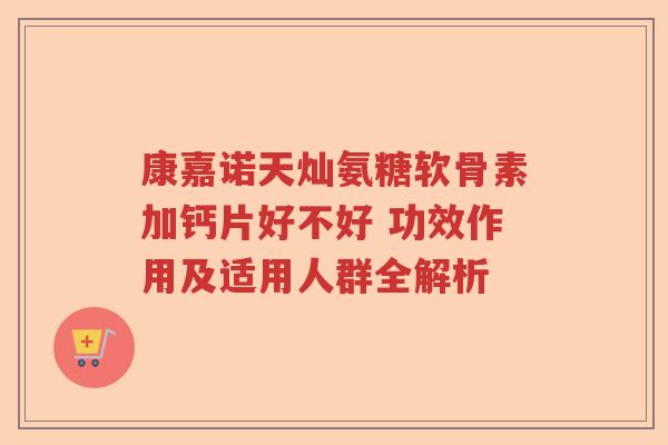 康嘉诺天灿氨糖软骨素加钙片好不好 功效作用及适用人群全解析 康嘉诺天灿氨糖软骨素加钙片好不好 功效作用及适用人群全解析