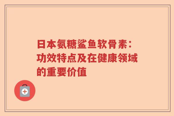 日本氨糖鲨鱼软骨素:功效特点及在健康领域的重要价值 日本氨糖鲨鱼软骨素:功效特点及在健康领域的重要价值