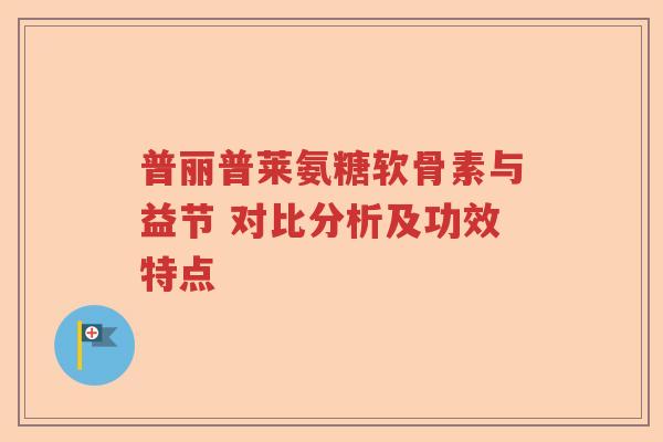 普丽普莱氨糖软骨素与益节 对比分析及功效特点