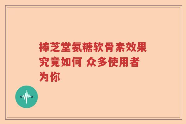 捧芝堂氨糖软骨素效果究竟如何 众多使用者为你 捧芝堂氨糖软骨素效果究竟如何 众多使用者为你