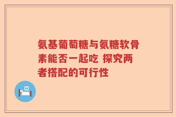 氨基葡萄糖与氨糖软骨素能否一起吃 探究两者搭配的可行性 氨基葡萄糖与氨糖软骨素能否一起吃 探究两者搭配的可行性