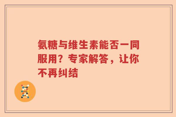 氨糖与维生素能否一同服用?专家解答,让你不再纠结 氨糖与维生素能否一同服用?专家解答,让你不再纠结