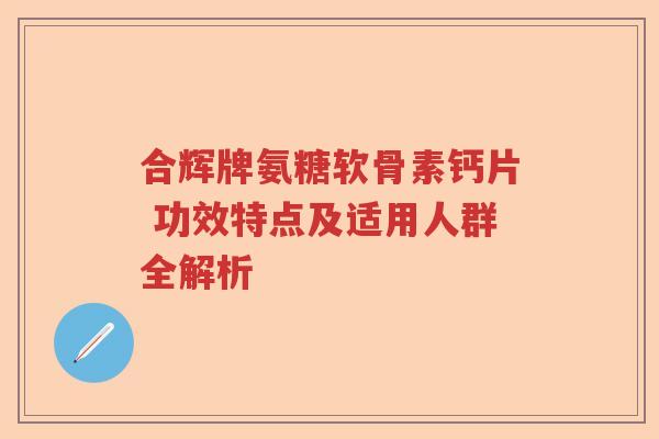 合辉牌氨糖软骨素钙片 功效特点及适用人群全解析 合辉牌氨糖软骨素钙片 功效特点及适用人群全解析
