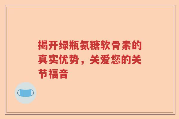 揭开绿瓶氨糖软骨素的真实优势,关爱您的关节福音 揭开绿瓶氨糖软骨素的真实优势,关爱您的关节福音