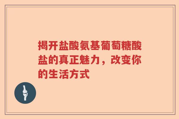 揭开盐酸氨基葡萄糖酸盐的真正魅力,改变你的生活方式 揭开盐酸氨基葡萄糖酸盐的真正魅力,改变你的生活方式