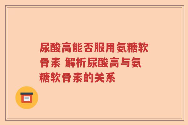 尿酸高能否服用氨糖软骨素 解析尿酸高与氨糖软骨素的关系 尿酸高能否服用氨糖软骨素 解析尿酸高与氨糖软骨素的关系