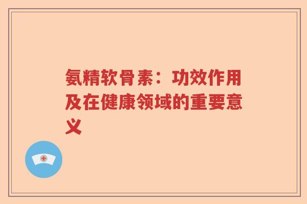 氨精软骨素:功效作用及在健康领域的重要意义 氨精软骨素:功效作用及在健康领域的重要意义