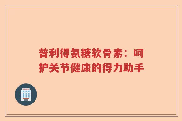 普利得氨糖软骨素:呵护关节健康的得力助手 普利得氨糖软骨素:呵护关节健康的得力助手