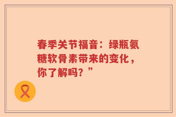 春季关节福音:绿瓶氨糖软骨素带来的变化,你了解吗?” 春季关节福音:绿瓶氨糖软骨素带来的变化,你了解吗?”