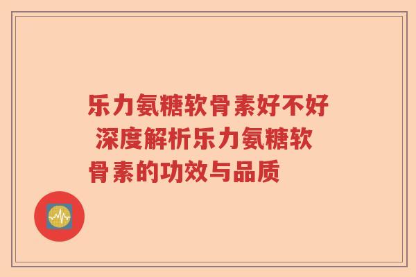 乐力氨糖软骨素好不好 深度解析乐力氨糖软骨素的功效与品质