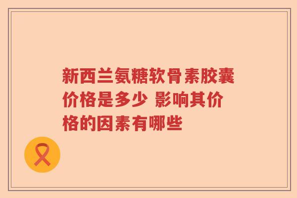 新西兰氨糖软骨素胶囊价格是多少 影响其价格的因素有哪些 新西兰氨糖软骨素胶囊价格是多少 影响其价格的因素有哪些