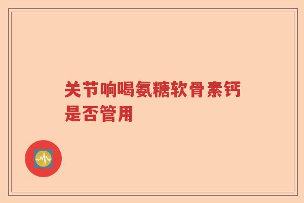 关节响喝氨糖软骨素钙是否管用
