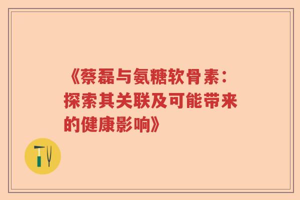 《蔡磊与氨糖软骨素:探索其关联及可能带来的健康影响》 《蔡磊与氨糖软骨素:探索其关联及可能带来的健康影响》