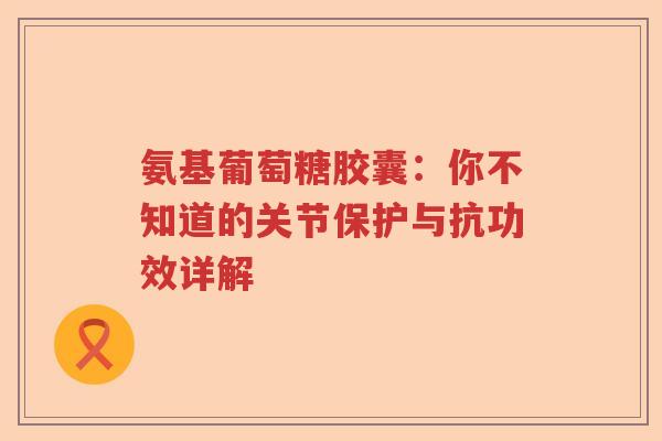 氨基葡萄糖胶囊:你不知道的关节保护与抗功效详解 氨基葡萄糖胶囊:你不知道的关节保护与抗功效详解