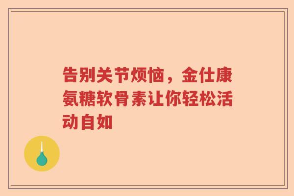 告别关节烦恼,金仕康氨糖软骨素让你轻松活动自如 告别关节烦恼,金仕康氨糖软骨素让你轻松活动自如