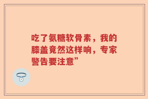 吃了氨糖软骨素,我的膝盖竟然这样响,专家警告要注意” 吃了氨糖软骨素,我的膝盖竟然这样响,专家警告要注意”
