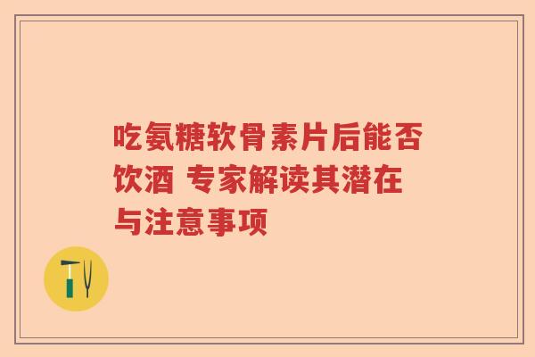 吃氨糖软骨素片后能否饮酒 专家解读其潜在与注意事项 吃氨糖软骨素片后能否饮酒 专家解读其潜在与注意事项