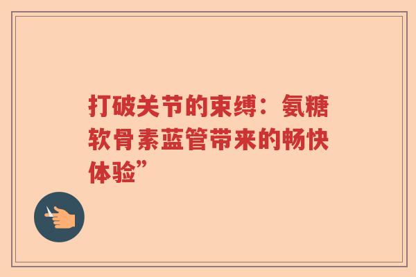 打破关节的束缚:氨糖软骨素蓝管带来的畅快体验” 打破关节的束缚:氨糖软骨素蓝管带来的畅快体验”
