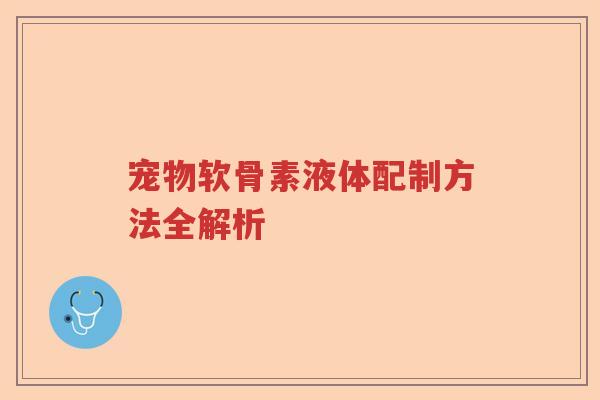 宠物软骨素液体配制方法全解析 宠物软骨素液体配制方法全解析