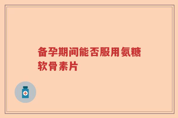备孕期间能否服用氨糖软骨素片 备孕期间能否服用氨糖软骨素片