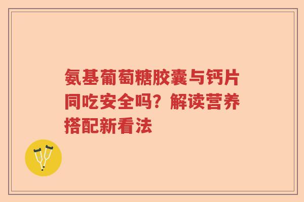 氨基葡萄糖胶囊与钙片同吃安全吗?解读营养搭配新看法 氨基葡萄糖胶囊与钙片同吃安全吗?解读营养搭配新看法