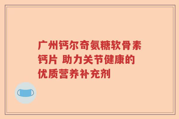 广州钙尔奇氨糖软骨素钙片 助力关节健康的优质营养补充剂 广州钙尔奇氨糖软骨素钙片 助力关节健康的优质营养补充剂