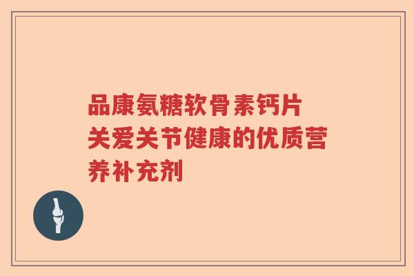 品康氨糖软骨素钙片 关爱关节健康的优质营养补充剂