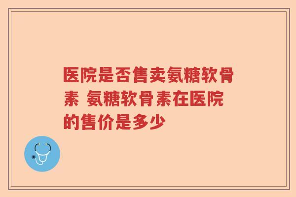 医院是否售卖氨糖软骨素 氨糖软骨素在医院的售价是多少