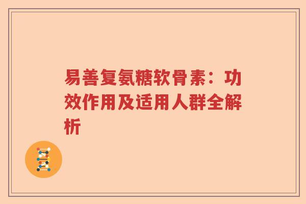 易善复氨糖软骨素:功效作用及适用人群全解析 易善复氨糖软骨素:功效作用及适用人群全解析