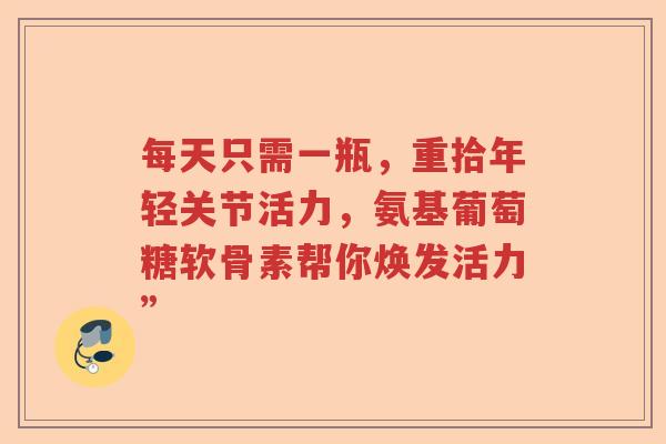 每天只需一瓶,重拾年轻关节活力,氨基葡萄糖软骨素帮你焕发活力” 每天只需一瓶,重拾年轻关节活力,氨基葡萄糖软骨素帮你焕发活力”