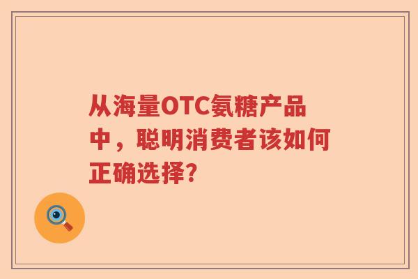 从海量OTC氨糖产品中,聪明消费者该如何正确选择? 从海量OTC氨糖产品中,聪明消费者该如何正确选择?