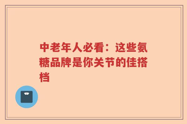 中老年人必看：这些氨糖品牌是你关节的佳搭档