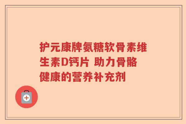 护元康牌氨糖软骨素维生素D钙片 助力骨骼健康的营养补充剂