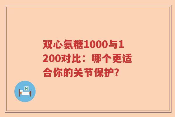 双心氨糖1000与1200对比:哪个更适合你的关节保护? 双心氨糖1000与1200对比:哪个更适合你的关节保护?