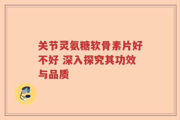 关节灵氨糖软骨素片好不好 深入探究其功效与品质