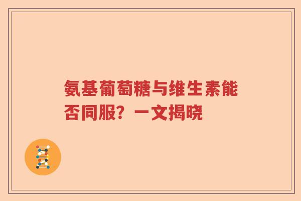 氨基葡萄糖与维生素能否同服?一文揭晓 氨基葡萄糖与维生素能否同服?一文揭晓