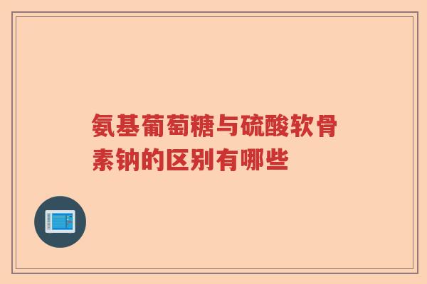 氨基葡萄糖与硫酸软骨素钠的区别有哪些 氨基葡萄糖与硫酸软骨素钠的区别有哪些