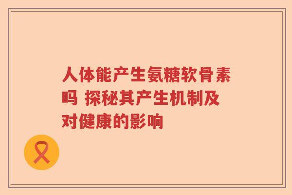 人体能产生氨糖软骨素吗 探秘其产生机制及对健康的影响