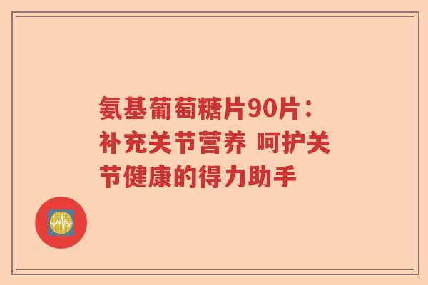 氨基葡萄糖片90片:补充关节营养 呵护关节健康的得力助手 氨基葡萄糖片90片:补充关节营养 呵护关节健康的得力助手