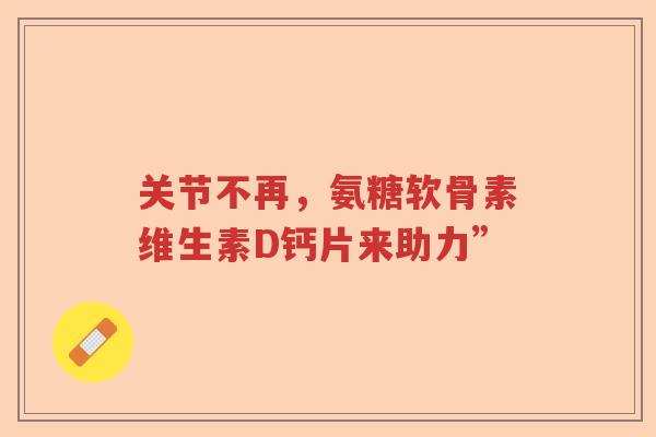 关节不再，氨糖软骨素维生素D钙片来助力”