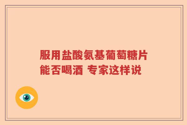 服用盐酸氨基葡萄糖片能否喝酒 专家这样说 服用盐酸氨基葡萄糖片能否喝酒 专家这样说