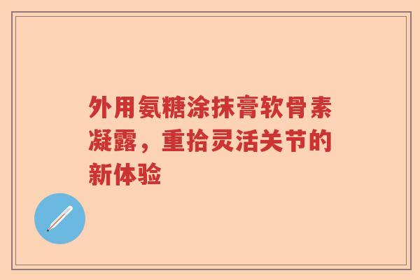 外用氨糖涂抹膏软骨素凝露,重拾灵活关节的新体验 外用氨糖涂抹膏软骨素凝露,重拾灵活关节的新体验
